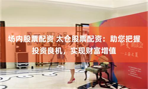场内股票配资 太仓股票配资：助您把握投资良机，实现财富增值