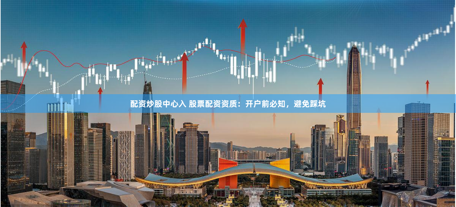 配资炒股中心入 股票配资资质：开户前必知，避免踩坑