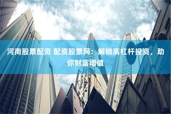 河南股票配资 配资股票网：解锁高杠杆投资，助你财富增值