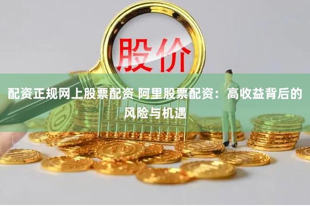 配资正规网上股票配资 阿里股票配资：高收益背后的风险与机遇
