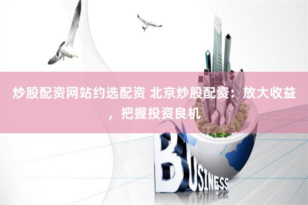 炒股配资网站约选配资 北京炒股配资：放大收益，把握投资良机