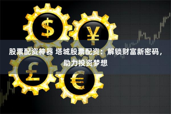 股票配资神器 塔城股票配资：解锁财富新密码，助力投资梦想
