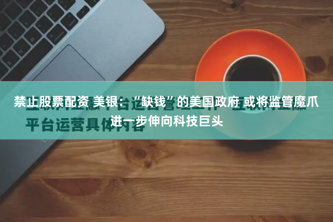 禁止股票配资 美银：“缺钱”的美国政府 或将监管魔爪进一步伸向科技巨头