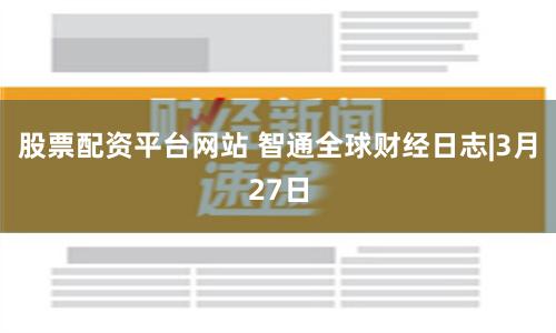 股票配资平台网站 智通全球财经日志|3月27日