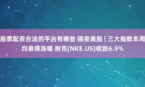 股票配资合法的平台有哪些 隔夜美股 | 三大指数本周均录得涨幅 耐克(NKE.US)收跌6.9%