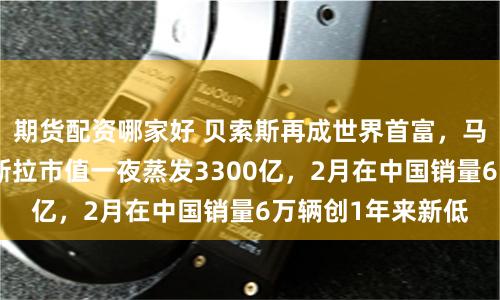 期货配资哪家好 贝索斯再成世界首富，马斯克落榜了！特斯拉市值一夜蒸发3300亿，2月在中国销量6万辆创1年来新低