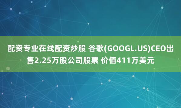 配资专业在线配资炒股 谷歌(GOOGL.US)CEO出售2.25万股公司股票 价值411万美元