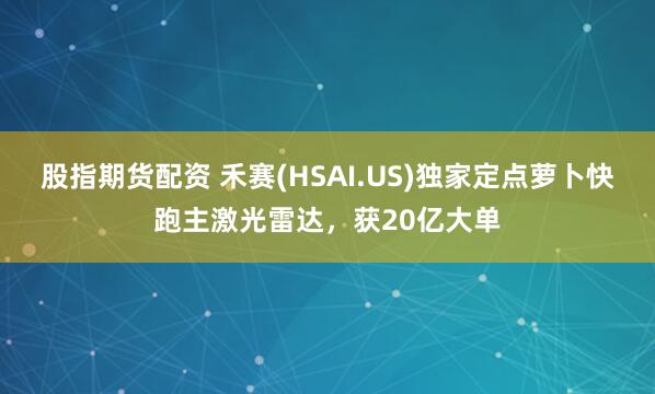 股指期货配资 禾赛(HSAI.US)独家定点萝卜快跑主激光雷达，获20亿大单