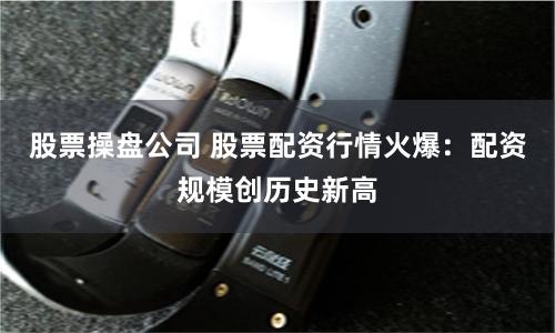 股票操盘公司 股票配资行情火爆：配资规模创历史新高
