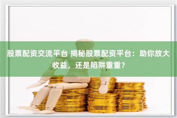 股票配资交流平台 揭秘股票配资平台：助你放大收益，还是陷阱重重？