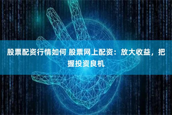 股票配资行情如何 股票网上配资：放大收益，把握投资良机