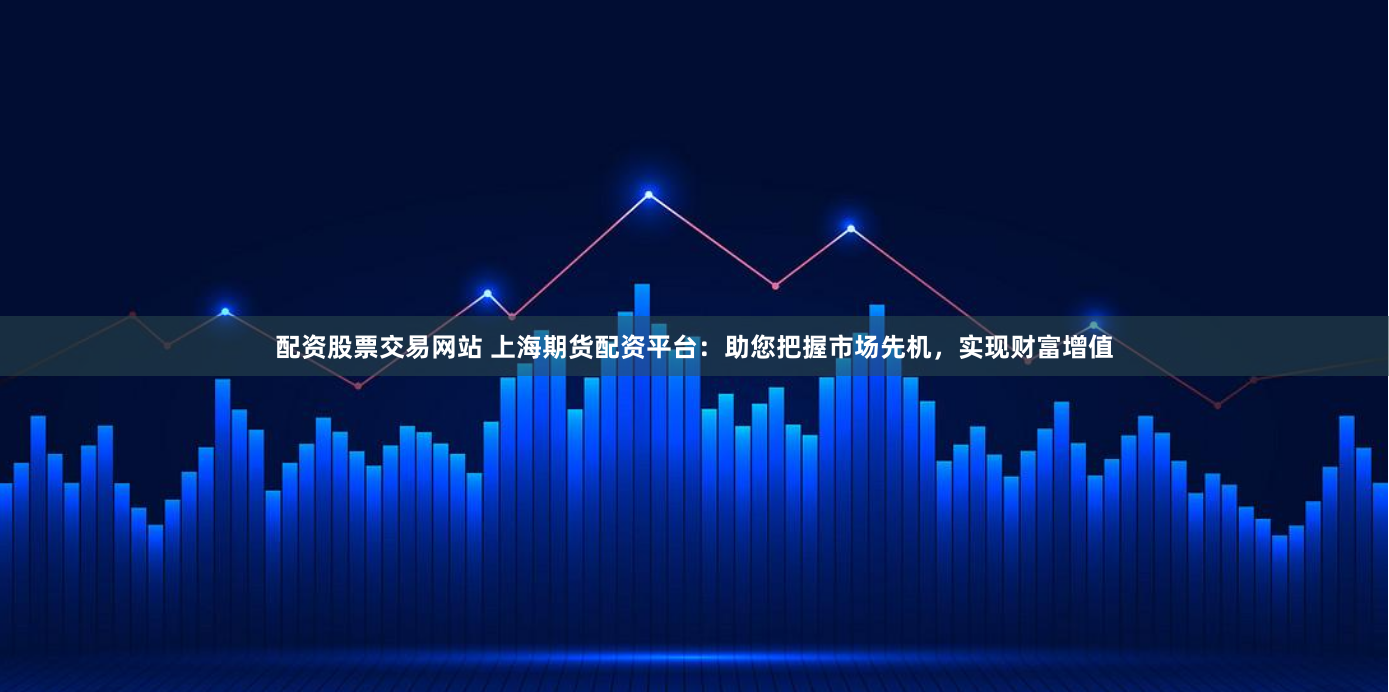 配资股票交易网站 上海期货配资平台：助您把握市场先机，实现财富增值