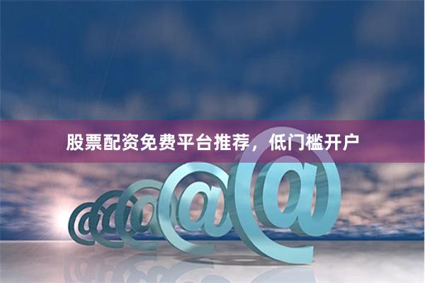 股票配资免费平台推荐，低门槛开户