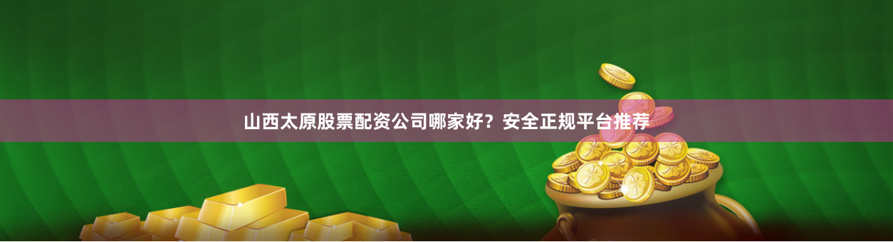 山西太原股票配资公司哪家好？安全正规平台推荐