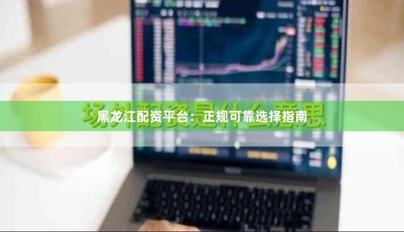 黑龙江配资平台：正规可靠选择指南