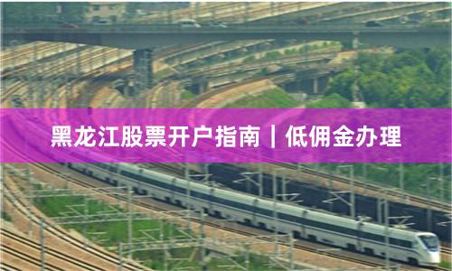 黑龙江股票开户指南｜低佣金办理