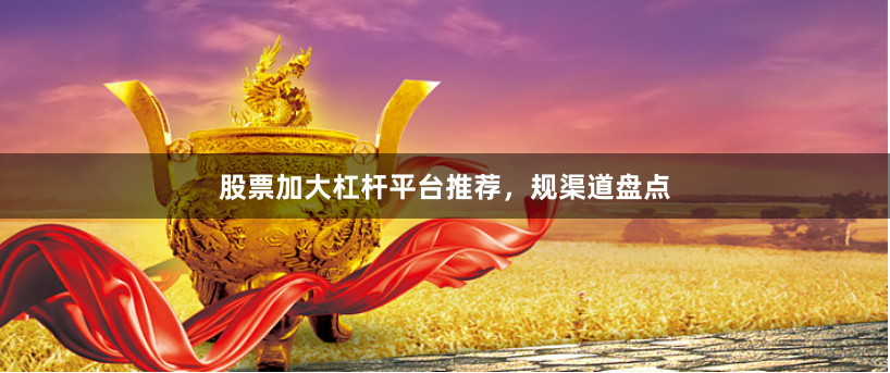 股票加大杠杆平台推荐，规渠道盘点