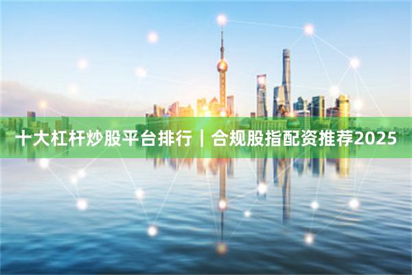 十大杠杆炒股平台排行｜合规股指配资推荐2025
